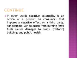 In other words negative externality is an
action of a product on consumers that
imposes a negative effect on a third party.
For example, Air pollution from burning fossil
fuels causes damages to crops, (historic)
buildings and public health.
 