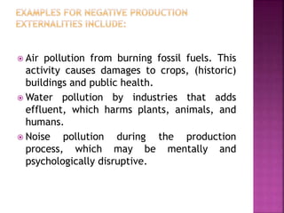  Air pollution from burning fossil fuels. This
activity causes damages to crops, (historic)
buildings and public health.
 Water pollution by industries that adds
effluent, which harms plants, animals, and
humans.
 Noise pollution during the production
process, which may be mentally and
psychologically disruptive.
 