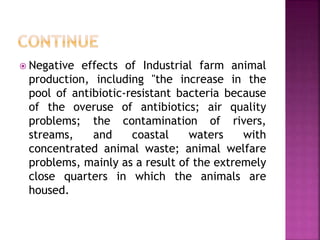  Negative effects of Industrial farm animal
production, including "the increase in the
pool of antibiotic-resistant bacteria because
of the overuse of antibiotics; air quality
problems; the contamination of rivers,
streams, and coastal waters with
concentrated animal waste; animal welfare
problems, mainly as a result of the extremely
close quarters in which the animals are
housed.
 