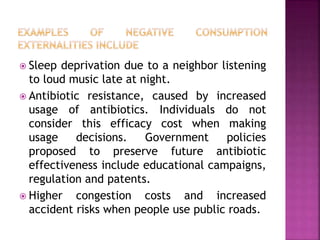  Sleep deprivation due to a neighbor listening
to loud music late at night.
 Antibiotic resistance, caused by increased
usage of antibiotics. Individuals do not
consider this efficacy cost when making
usage decisions. Government policies
proposed to preserve future antibiotic
effectiveness include educational campaigns,
regulation and patents.
 Higher congestion costs and increased
accident risks when people use public roads.
 