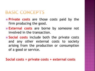  Private costs are those costs paid by the
firm producing the good.
 External costs are borne by someone not
involved in the transaction.
 Social costs include both the private costs
and any other external costs to society
arising from the production or consumption
of a good or service.
Social costs = private costs + external costs
 