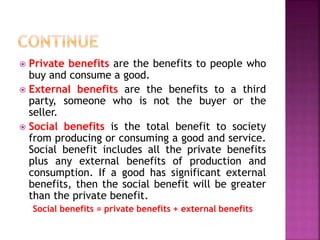  Private benefits are the benefits to people who
buy and consume a good.
 External benefits are the benefits to a third
party, someone who is not the buyer or the
seller.
 Social benefits is the total benefit to society
from producing or consuming a good and service.
Social benefit includes all the private benefits
plus any external benefits of production and
consumption. If a good has significant external
benefits, then the social benefit will be greater
than the private benefit.
Social benefits = private benefits + external benefits
 