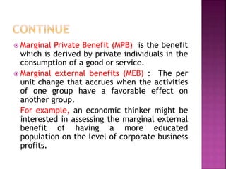 Marginal Private Benefit (MPB) is the benefit
which is derived by private individuals in the
consumption of a good or service.
 Marginal external benefits (MEB) : The per
unit change that accrues when the activities
of one group have a favorable effect on
another group.
For example, an economic thinker might be
interested in assessing the marginal external
benefit of having a more educated
population on the level of corporate business
profits.
 