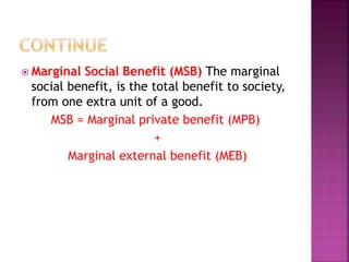  Marginal Social Benefit (MSB) The marginal
social benefit, is the total benefit to society,
from one extra unit of a good.
MSB = Marginal private benefit (MPB)
+
Marginal external benefit (MEB)
 