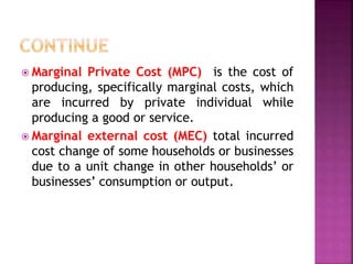  Marginal Private Cost (MPC) is the cost of
producing, specifically marginal costs, which
are incurred by private individual while
producing a good or service.
 Marginal external cost (MEC) total incurred
cost change of some households or businesses
due to a unit change in other households’ or
businesses’ consumption or output.
 