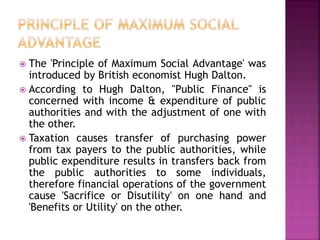  The 'Principle of Maximum Social Advantage' was
introduced by British economist Hugh Dalton.
 According to Hugh Dalton, "Public Finance" is
concerned with income & expenditure of public
authorities and with the adjustment of one with
the other.
 Taxation causes transfer of purchasing power
from tax payers to the public authorities, while
public expenditure results in transfers back from
the public authorities to some individuals,
therefore financial operations of the government
cause 'Sacrifice or Disutility' on one hand and
'Benefits or Utility' on the other.
 