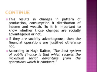  This results in changes in pattern of
production, consumption & distribution of
income and wealth. So it is important to
know whether those changes are socially
advantageous or not.
 If they are socially advantageous, then the
financial operations are justified otherwise
not.
 According to Hugh Dalton, "The best system
of public finance is that which secures the
maximum social advantage from the
operations which it conducts."
 