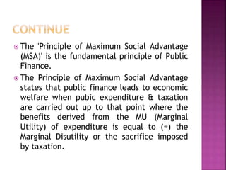  The 'Principle of Maximum Social Advantage
(MSA)' is the fundamental principle of Public
Finance.
 The Principle of Maximum Social Advantage
states that public finance leads to economic
welfare when pubic expenditure & taxation
are carried out up to that point where the
benefits derived from the MU (Marginal
Utility) of expenditure is equal to (=) the
Marginal Disutility or the sacrifice imposed
by taxation.
 