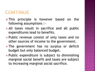  This principle is however based on the
following assumptions :-
 All taxes result in sacrifice and all public
expenditures lead to benefits.
 Public revenue consist of only taxes and no
other sources of income to the government.
 The government has no surplus or deficit
budget but only balanced budget.
 Public expenditure is subject to diminishing
marginal social benefit and taxes are subject
to increasing marginal social sacrifice.
 
