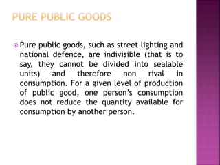  Pure public goods, such as street lighting and
national defence, are indivisible (that is to
say, they cannot be divided into sealable
units) and therefore non rival in
consumption. For a given level of production
of public good, one person’s consumption
does not reduce the quantity available for
consumption by another person.
 