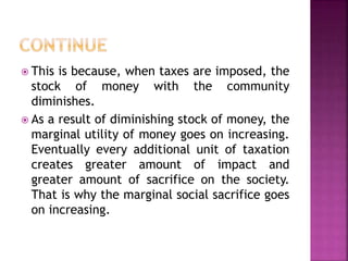  This is because, when taxes are imposed, the
stock of money with the community
diminishes.
 As a result of diminishing stock of money, the
marginal utility of money goes on increasing.
Eventually every additional unit of taxation
creates greater amount of impact and
greater amount of sacrifice on the society.
That is why the marginal social sacrifice goes
on increasing.
 