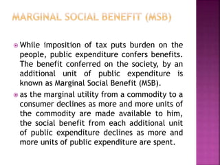  While imposition of tax puts burden on the
people, public expenditure confers benefits.
The benefit conferred on the society, by an
additional unit of public expenditure is
known as Marginal Social Benefit (MSB).
 as the marginal utility from a commodity to a
consumer declines as more and more units of
the commodity are made available to him,
the social benefit from each additional unit
of public expenditure declines as more and
more units of public expenditure are spent.
 