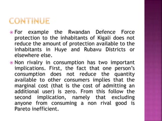  For example the Rwandan Defence Force
protection to the inhabitants of Kigali does not
reduce the amount of protection available to the
inhabitants in Huye and Rubavu Districts or
elsewhere else.
 Non rivalry in consumption has two important
implications. First, the fact that one person’s
consumption does not reduce the quantity
available to other consumers implies that the
marginal cost (that is the cost of admitting an
additional user) is zero. From this follow the
second implication, namely that excluding
anyone from consuming a non rival good is
Pareto inefficient.
 