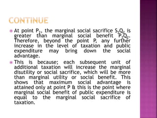  At point P2, the marginal social sacrifice S2Q2 is
greater than marginal social benefit P2Q2.
Therefore, beyond the point P, any further
increase in the level of taxation and public
expenditure may bring down the social
advantage.
 This is because; each subsequent unit of
additional taxation will increase the marginal
disutility or social sacrifice, which will be more
than marginal utility or social benefit. This
shows that maximum social advantage is
attained only at point P & this is the point where
marginal social benefit of public expenditure is
equal to the marginal social sacrifice of
taxation.
 