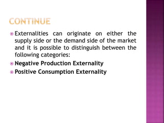  Externalities can originate on either the
supply side or the demand side of the market
and it is possible to distinguish between the
following categories:
 Negative Production Externality
 Positive Consumption Externality
 