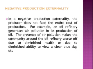  In a negative production externality, the
producer does not face the entire cost of
production. For example, an oil refinery
generates air pollution in its production of
oil. The presence of air pollution makes the
community around the oil refinery worse off
due to diminished health or due to
diminished ability to view a clear blue sky,
etc
 