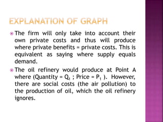  The firm will only take into account their
own private costs and thus will produce
where private benefits = private costs. This is
equivalent as saying where supply equals
demand.
 The oil refinery would produce at Point A
where (Quantity = Q1 ; Price = P1 ). However,
there are social costs (the air pollution) to
the production of oil, which the oil refinery
ignores.
 