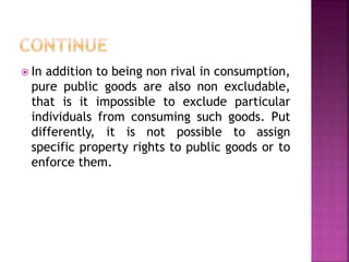  In addition to being non rival in consumption,
pure public goods are also non excludable,
that is it impossible to exclude particular
individuals from consuming such goods. Put
differently, it is not possible to assign
specific property rights to public goods or to
enforce them.
 