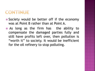  Society would be better off if the economy
was at Point B rather than at Point A.
 As long as the firm has the ability to
compensate the damaged parties fully and
still have profits left over, then pollution is
“worth it” to society. It would be inefficient
for the oil refinery to stop polluting.
 
