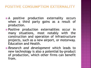  A positive production externality occurs
when a third party gains as a result of
production.
 Positive production externalities occur in
many situations, most notably with the
construction and operation of infrastructure
projects, such as a new airport, or motorway.
Education and Health.
 Research and development which leads to
new technology is also a potential by-product
of production, which other firms can benefit
from.
 