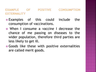  Examples of this could include the
consumption of vaccinations.
 When I consume a vaccine I decrease the
chance of me passing on diseases to the
wider population, therefore third parties are
less likely to get ill.
 Goods like these with positive externalities
are called merit goods.
 