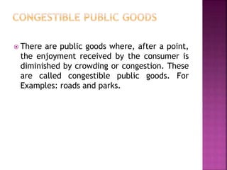 There are public goods where, after a point,
the enjoyment received by the consumer is
diminished by crowding or congestion. These
are called congestible public goods. For
Examples: roads and parks.
 