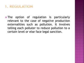  The option of regulation is particularly
relevant to the case of negative production
externalities such as pollution. It involves
telling each polluter to reduce pollution to a
certain level or else face legal sanction.
 