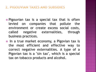  Pigouvian tax is a special tax that is often
levied on companies that pollute the
environment or create excess social costs,
called negative externalities, through
business practices.
 In a true market economy, a Pigovian tax is
the most efficient and effective way to
correct negative externalities. A type of a
Pigovian tax is a "sin tax", which is a special
tax on tobacco products and alcohol.
 