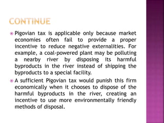  Pigovian tax is applicable only because market
economies often fail to provide a proper
incentive to reduce negative externalities. For
example, a coal-powered plant may be polluting
a nearby river by disposing its harmful
byproducts in the river instead of shipping the
byproducts to a special facility.
 A sufficient Pigovian tax would punish this firm
economically when it chooses to dispose of the
harmful byproducts in the river, creating an
incentive to use more environmentally friendly
methods of disposal.
 