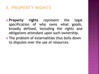  Property rights represent the legal
specification of who owns what goods,
broadly defined, including the rights and
obligations attendant upon such ownership.
 The problem of externalities thus boils down
to disputes over the use of resources.
 