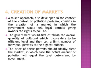  A fourth approach, also developed in the context
of the context of pollution problem, consists in
the creation of a market in which the
government would sell legal permits giving
owners the rights to pollute.
 The government would first establish the overall
quantity of pollutant which it considers to be
efficient level and then sell a limit number of
individual permits to the highest bidders.
 The price of these permits should ideally clear
the market, in which case the actual amount of
pollution will equal the level determined by
government.
 