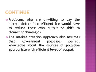  Producers who are unwilling to pay the
market determined effluent fee would have
to reduce their own output or shift to
cleaner technologies.
 The market creation approach also assumes
that government possesses perfect
knowledge about the sources of pollution
appropriate with efficient level of output.
 