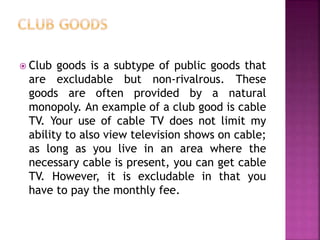  Club goods is a subtype of public goods that
are excludable but non-rivalrous. These
goods are often provided by a natural
monopoly. An example of a club good is cable
TV. Your use of cable TV does not limit my
ability to also view television shows on cable;
as long as you live in an area where the
necessary cable is present, you can get cable
TV. However, it is excludable in that you
have to pay the monthly fee.
 