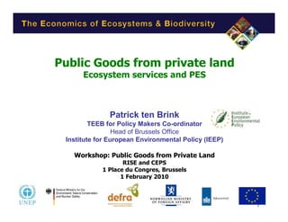 Public Goods from private land
      Ecosystem services and PES



              Patrick ten Brink
         TEEB for Policy Makers Co-ordinator
                 Head of Brussels Office
 Institute for European Environmental Policy (IEEP)

   Workshop: Public Goods from Private Land
                   RISE and CEPS
            1 Place du Congres, Brussels
                  1 February 2010



                                                      1
 