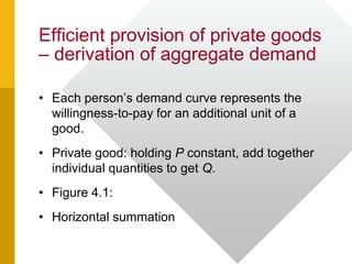 Efficient provision of private goods
– derivation of aggregate demand
• Each person’s demand curve represents the
willingness-to-pay for an additional unit of a
good.
• Private good: holding P constant, add together
individual quantities to get Q.
• Figure 4.1:
• Horizontal summation
 