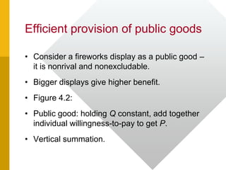 Efficient provision of public goods
• Consider a fireworks display as a public good –
it is nonrival and nonexcludable.
• Bigger displays give higher benefit.
• Figure 4.2:
• Public good: holding Q constant, add together
individual willingness-to-pay to get P.
• Vertical summation.
 