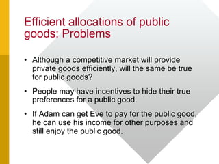 Efficient allocations of public
goods: Problems
• Although a competitive market will provide
private goods efficiently, will the same be true
for public goods?
• People may have incentives to hide their true
preferences for a public good.
• If Adam can get Eve to pay for the public good,
he can use his income for other purposes and
still enjoy the public good.
 