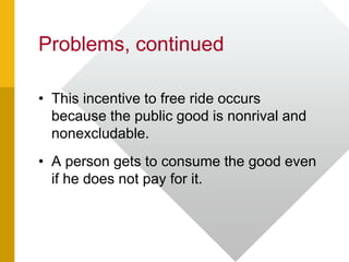 Problems, continued
• This incentive to free ride occurs
because the public good is nonrival and
nonexcludable.
• A person gets to consume the good even
if he does not pay for it.
 