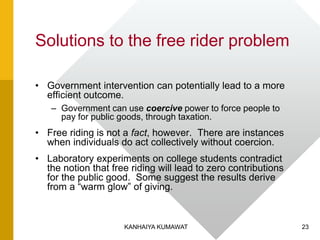 Solutions to the free rider problem
• Government intervention can potentially lead to a more
efficient outcome.
– Government can use coercive power to force people to
pay for public goods, through taxation.
• Free riding is not a fact, however. There are instances
when individuals do act collectively without coercion.
• Laboratory experiments on college students contradict
the notion that free riding will lead to zero contributions
for the public good. Some suggest the results derive
from a “warm glow” of giving.
23KANHAIYA KUMAWAT
 