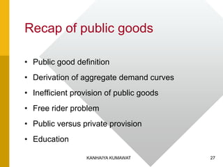 Recap of public goods
• Public good definition
• Derivation of aggregate demand curves
• Inefficient provision of public goods
• Free rider problem
• Public versus private provision
• Education
27KANHAIYA KUMAWAT
 