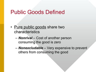 Public Goods Defined
• Pure public goods share two
characteristics
– Nonrival – Cost of another person
consuming the good is zero
– Nonexcludable – Very expensive to prevent
others from consuming the good
 