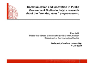 Communication and Innovation in Public
  Government Bodies in Italy: a research
about the “working rules ” (“règles du métier”)




                                               Pina Lalli
   Master in Sciences of Public and Social Communication
                   Department of Communication Studies

                          Budapest, Corvinus University,
                                             4-28-2010
 