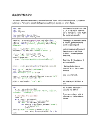 Implementazione
 
La colonna #test rappresenta la possibilità di analisi sopra un dizionario di parole, con questo 
esplorare se l' ambiente sociale della persona utilizza lo stesso per la loro #post. 
 
import​sys
import​csv
import​argparse
from​oauth2client​import​client
from​apiclient​import​sample_tools 
Importazioni tipici al utilizzare 
la G+ API e alcuni elementi 
per la transizione verso #CSV 
dal contenuto sociale. 
argparser​=​argparse​.​ArgumentParser​(​add_help​=​False)
argparser​.​add_argument​(​"-p"​,​​"--parameters"​,​nargs​=​'+'​,
type​=​str​,​​default​=[​"android"​,​​"polymer"​],​help​=​"adding
parameters")
Passaggio di parametri [serie 
di parole], per confrontare 
con il corpo dal post. 
people​=​raw_input​(​'G+idtoanalyze?:')
postnumers​=​​int​(​raw_input​(​'numberofposts:'​))
service​,​flags​=​sample_tools​.​init(
argv​,​​'plus'​,​​'v1'​,​__doc__​,​__file__​,
parents​=[​argparser​],
scope​=​'https://www.googleapis.com/auth/plus.me') 
Le informazioni sull'account 
da esaminare, poi viene 
ricevuto il numero post to 
analizare. 
 
Il servizio di integrazione è 
anche costruito. 
person​=​service​.​people​().​get​(​userId​=​people​).​execute​()
print​​'ID:%s'​​%​person​[​'displayName']
tech​=​flags​.​parameters
print​​'Parametersused:%s'​​%​tech
request​=​service​.​activities​().​list​(​userId​=​person​[​'id'​],
collection​=​'public'​,​maxResults​=​'1')
myfile​=​open​(​people​+​​'.csv'​,​​'wb') 
i dati degli utenti sono 
ottenuti, alcuni valori sono 
mostrati 
 
post sono richiesti. 
 
 
anche si apre l'accesso al 
csv. 
try:
writer​=​csv​.​writer​(​myfile)
writer​.​writerow​((​'id'​,​​'content'​,​​'test'​,​​'replies'​,
'plusoners'​,​​'resharers'​))
​#Informationfromactivities
count​=​0
​while​​(​count​<​postnumers​):
activities_document​=​request​.​execute​()
​if​​'items'​​in​activities_document:
​for​activity​in​activities_document​[​'items'​]:
id​=​activity​[​'id']
content​=
activity​[​'object'​][​'content'​].​encode​(​"utf-8")
test​=​any​(​x​in​content​.​split​()​​for​x​in
tech)
noi iniziamo a scrivere l’ 
schema into il CSV. 
 
Dopo raccogliamo tutte le 
informazioni dall'ambiente 
sociale. 
 