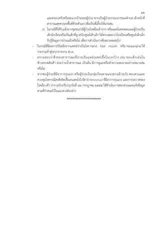12
           และครอบครัวหรือละแวกบ้านของผู้ป่วย หากเป็นผู้ป่วยรายแรกๆของตําบล เจ้าหน้าที่
           สาธารณสุขควรลงพื้นที่ด้วยตัวเอง เพื่อเป็นพี่เลี้ยงให้แก่อสม.
      o ในกรณีที่ได้รับแจ้งจากชุมชนว่ามีผู้ป่วยโรคมือเท้าปาก หรือแผลในคอหอยและผู้ป่วยเป็น
           เด็กนักเรียนหรือเป็นเด็กที่ถูกส่งไปศูนย์เด็กเล็ก ให้ตรวจสอบว่าโรงเรียนหรือศูนย์เด็กเล็ก
           รับรู้ข้อมูลการป่วยแล้วหรือไม่ เพื่อการดําเนินการที่เหมาะสมต่อไป
- ในกรณีที่มีผลการวินิจฉัยจากแพทย์ว่าเป็นโรค Hand foot mouth หรือ Herpangina ให้
  รายงานเข้าสู่ระบบรายงาน ๕๐๖
- ตรวจสอบว่ า สิ่ ง ของสาธารณะที่ อ าจเป็ น แหล่ ง แพร่ เ ชื้ อ ในวงกว้ า ง เช่ น ของเด็ ก เล่ น ใน
  ห้างสรรพสินค้า สระว่ายน้ําสาธารณะ เป็นต้น มีการดูแลหรือทําความสะอาดอย่างเหมาะสม
  หรือไม่
- หากพบผู้ป่วยที่มี อาการรุนแรง หรือผู้ป่วยเป็นกลุ่ม ก้อนตามแนวทางเฝ้ าระวัง สอบสวนและ
  ควบคุมโรคกรณีสงสัยติดเชื้อเอนเทอโรไวรัส (Enterovirus) ที่มีอาการรุนแรง และการระบาดของ
  โรคมือ เท้า ปาก ฉบับปรับปรุงวันที่ 12 กรกฎาคม 2555 ให้ดําเนินการสอบสวนและแจ้งข้อมูล
  ตามที่กําหนดไว้ในแนวทางดังกล่าว
                              ***********************
 