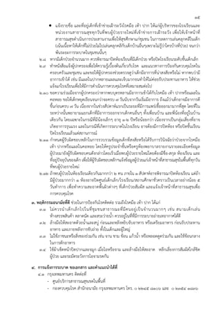 15
         • แจ้งรายชื่อ และที่อยู่เด็กที่เข้าข่ายเฝ้าระวังโรคมือ เท้า ปาก ให้แก่ผู้บริหารของโรงเรียนและ
               หน่ ว ยงานสาธารณสุ ข ทุ ก วั น ที่ พ บผู้ ป่ ว ยรายใหม่ ที่ เ ข้ า ข่ า ยการเฝ้ า ระวั ง เพื่ อ ให้ เ จ้ า หน้ า ที่
               สาธารณสุขดําเนินการประสานงานเพื่อให้สุขศึกษาแก่ชุมชน ในการลดการเล่นคลุกคลีในเด็ก
               (เน้นเนื้อหาให้เด็กที่ไม่ป่วยไม่ไปเล่นคลุกคลีกับเด็กบ้านอื่นๆเพราะไม่รู้ว่าใครบ้างที่ป่วย) จนกว่า
               พ้นระยะการระบาดในชุมชนนั้นๆ
     2.8 หากมีเด็กป่วยจํานวนมาก ควรพิจารณาปิดห้องเรียนที่มีเด็กป่วย หรือปิดโรงเรียนระดับชั้นเด็กเล็ก
     2.9 ทําหนังสือแจ้งผู้ปกครองเพื่อให้ความรู้เบื้องต้นเกี่ยวกับโรค และแนวทางการป้องกันควบคุมโรคใน
          ครอบครัวและชุมชน และขอให้ผู้ปกครองช่วยตรวจดูว่าเด็กมีอาการที่น่าสงสัยหรือไม่ หากพบว่ามี
          อาการเข้าได้ เช่น มีแผลในปากหลายแผลและเจ็บมากจนทําให้ไม่ค่อยรับประทานอาหาร ให้ช่วย
          แจ้งแก่โรงเรียนเพื่อให้มีการดําเนินการควบคุมโรคที่เหมาะสมต่อไป
     2.10 ขอความร่วมมือจากผู้ปกครองว่าหากพบบุตรหลานมีอาการเข้าได้กับโรคมือ เท้า ปากหรือแผลใน
          คอหอย ขอให้เด็กหยุดเรียนจนกว่าจะครบ ๗ วันนับจากวันเริ่มมีอาการ ถึงแม้ว่าเด็กอาจมีอาการดี
          ขึ้นก่อนครบ ๗ วัน เนื่องจากในช่วงสัปดาห์แรกเป็นระยะที่มีการแพร่เชื้อออกมามากที่สุด โดยที่ใน
          ระหว่างนั้นพยายามแยกเด็กที่มีอาการออกจากเด็กคนอื่นๆ ทั้งเพื่อนบ้าน และพี่น้องที่อยู่ในบ้าน
          เดียวกัน โดยเฉพาะในกรณีที่มีน้องเล็กๆ อายุ ๑-๒ ปีหรือน้อยกว่า เนื่องจากเป็นกลุ่มเสี่ยงที่อาจ
          เกิดอาการรุนแรง และในกรณีที่เกิดการระบาดในโรงเรียน อาจต้องมีการปิดห้อง หรือปิดชั้นเรียน
          ปิดโรงเรียนแล้วแต่สถานการณ์
     2.11 กําหนดผู้รับผิดชอบหลักในการรวบรวมข้อมูลเด็กที่สงสัยหรือได้รับการวินิจฉัยว่าป่วยจากโรคมือ
          เท้า ปากหรือแผลในคอหอย โดยให้ครูประจําชั้นหรือครูห้องพยาบาลรายงานรายละเอียดข้อมูล
          ผู้ป่วยมายังผู้รับผิดชอบคนดังกล่าวโดยเร็วเมื่อพบผู้ป่วยรายใหม่โดยต้องมีชื่อ-สกุล ห้องเรียน และ
          ที่อยู่ปัจจุบันของเด็ก เพื่อให้ผู้รับผิดชอบหลักฯแจ้งข้อมูลผู้ป่วยแก่เจ้าหน้าที่สาธารณสุขในพื้นที่ทุกวัน
          ที่พบผู้ป่วยรายใหม่
     2.12 ถ้าพบผู้ป่วยในห้องเรียนเดียวกันมากกว่า ๒ คน ภายใน ๑ สัปดาห์อาจพิจารณาปิดห้องเรียน แต่ถ้า
          มีผู้ป่วยมากกว่า ๑ ห้องอาจปิดศูนย์เด็กเล็ก/โรงเรียน/สถานศึกษาชั่วคราวเป็นเวลาอย่างน้อย ๕
          วันทําการ เพื่อทําความสะอาดพื้นผิวต่างๆ ที่เด็กป่วยสัมผัส และแจ้งเจ้าหน้าที่สาธารณสุขเพื่อ
          การควบคุมโรค
3. พฤติกรรมอนามัยที่ดี ช่วยในการป้องกันโรคติดต่อ รวมถึงโรคมือ เท้า ปาก ได้แก่
    3.1 ไม่ ค วรนํ า เด็ ก เล็ ก ไปในที่ ชุ ม ชนสาธารณะที่ มี ค นอยู่ เ ป็ น จํ า นวนมากๆ เช่ น สนามเด็ ก เล่ น
          ห้างสรรพสินค้า ตลาดนัด และสระว่ายน้ํา ควรอยู่ในที่ที่มีการระบายถ่ายเทอากาศได้ดี
    3.2 ล้างมือให้สะอาดด้วยน้ําและสบู่ ก่อนและหลังหยิบจับอาหาร หรือเตรียมอาหาร ก่อนรับประทาน
          อาหาร และภายหลังการขับถ่าย ทั้งในเด็กและผู้ใหญ่
    3.3 ไม่ใช้ภาชนะหรือสิ่งของร่วมกัน เช่น จาน ชาม ช้อน แก้วน้ํา หรือหลอดดูดร่วมกัน และใช้ช้อนกลาง
          ในการตักอาหาร
    3.4 ใช้ผ้าเช็ดหน้าปิดปากและจมูก เมื่อไอหรือจาม และล้างมือให้สะอาด หลีกเลี่ยงการสัมผัสใกล้ชิด
          ผู้ป่วย และระมัดระวังการไอจามรดกัน
4. การแจ้งการระบาด ขอเอกสาร และคําแนะนําได้ที่
   4.1 กรุงเทพมหานคร ติดต่อที่
       - ศูนย์บริการสาธารณสุขเขตในพื้นที่
       - กองควบคุมโรค สํานักอนามัย กรุงเทพมหานคร โทร. 0 2245 8106 และ 0 2354 1836
 