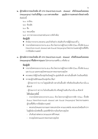2
2. ผู้ป่วยมีอาการของโรคมือ เท้า ปาก (Hand-foot-mouth disease) หรือโรคแผลในคอหอย
   (Herpangina) ร่วมกับมีไข้สูง ≥ 39 องศาเซลเซียส และมีอาการแสดงอย่างใดอย่างหนึ่ง
   ดังต่อไปนี้
         2.1 อาเจียน
         2.2 ท้องเสีย
         2.3 ซึม
         2.4 หอบเหนื่อย
         2.5 อาการทางระบบประสาทส่วนกลาง (ดังข้างต้น)
         ข้อปฏิบัติ
         • ดําเนินการรายงาน สอบสวน และเก็บตัวอย่าง เช่นเดียวกับกรณีผู้ป่วยแบบที่ 1
         • รายงานโรคตามระบบรายงาน 506 ด้วย โดยรายงานผู้ป่วยจากรหัส ICD10 ทั้งรหัส B08.4
             (Hand-foot-mouth disease) และ B08.5 (Herpangina) โดยรายงานเฉพาะผู้ป่วยที่ได้รับ
             การวินิจฉัยจากแพทย์

3. ผู้ป่วยมีอาการของโรคมือ เท้า ปาก (Hand-foot-mouth disease) หรือมีโรคแผลในคอหอย
   (Herpangina) ที่ไม่มีอาการรุนแรง (ไม่ครบตามเกณฑ์ข้อ 1 หรือข้อ 2)
       ข้อปฏิบัติ
       • รายงานโรคตามระบบรายงาน 506 ด้วย โดยรายงานผู้ป่วยจากรหัส ICD10 ทั้งรหัส B08.4
           และ B08.5 และควบคุมโรคตามแนวทางของกรมควบคุมโรค
       • ตรวจสอบว่ามีผู้ป่วยเป็นกลุ่มก้อนในหมู่บ้าน ศูนย์เด็กเล็ก สถานรับเลี้ยงเด็ก โรงเรียนหรือไม่
       • หากพบผู้ป่วยมีลักษณะเป็นกลุ่มก้อน ได้แก่
            - ผู้ป่วยมากกว่า 2 ราย ในศูนย์เด็กเล็ก สถานรับเลี้ยงเด็ก หรือห้องเรียนเดียวกันภายใน 1
            สัปดาห์
            - ผู้ป่วยมากกว่า 5 ราย ในโรงเรียนเดียวกัน หรือหมู่บ้านเดียวกันภายใน 1 สัปดาห์
            ให้ดําเนินการดังนี้
            - รายงานโรคตามระบบรายงาน 506 ด้วย โดยรายงานผู้ป่วยจากรหัส ICD10 ทั้งรหัส
            B08.4 (Hand-foot-mouth disease) และ B08.5 (Herpangina) โดยรายงานเฉพาะ
            ผู้ป่วยที่ได้รับการวินิจฉัยจากแพทย์
            - สอบสวนโรคและรายงานผลการสอบสวนโรค ตามแบบฟอร์ม สอบสวนโรคมือเท้าปาก
            ในคู่มือนิยามโรคติดเชื้อ และส่งที่สํานักงานป้องกันควบคุมโรค
            - เก็บตัวอย่างส่งตรวจ (ตามแนวทางที่กําหนด)
            - ควบคุมโรคตามแนวทางของกรมควบคุมโรค
 