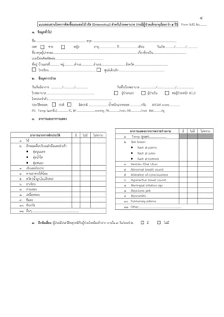 4
              แบบสอบสวนโรคการติดเชื้อเอนเทอโรไวรัส (Enterovirus) สําหรับโรงพยาบาล (กรณีผู้ป่วยเด็กอายุน้อยกว่า 5 ปี) Form B/ID No……….
       1. ข้อมูลทั่วไป
       ชื่อ ………………………………………………………….. สกุล …………………..............................................................................................
       เพศ             ชาย                            หญิง                       อายุ…......................ปี……....................เดือน                   วันเกิด…..……../…………../……..…….
       ชื่อ สกุลผู้ปกครอง.................................................................................................................. เกี่ยวข้องเป็น………………………...................
       เบอร์โทรศัพท์ติดต่อ..................................................................
       ที่อยู่ บ้านเลขที่............. หมู่…...........ตําบล…..…………อําเภอ…………….………………จังหวัด………………………………………..
               โรงเรียน………………………………………………………..                                                 ศูนย์เด็กเล็ก……………………………………………………….
       2. ข้อมูลการป่วย
       วันเริ่มมีอาการ …............/………....../.................                                            วันที่ไปโรงพยาบาล ...................../…………............./………...............
       โรงพยาบาล..................................................................                              ผู้ป่วยนอก              ผู้ป่วยใน                หอผู้ป่วยหนัก (ICU)
       โรคประจําตัว .......................................................................................
       ประวัติคลอด:               ปกติ                       ผิดปกติ …….….…………… น้ําหนักแรกคลอด ……………กรัม APGAR score……………
       PE: Temp (แรกรับ)…….………°C, BP……………..……...mmHg, PR…………../min, RR…..………/min BW……..…Kg
       3. อาการและอาการแสดง

                                                                                                              อาการแสดงจากการตรวจร่างกาย มี                                       ไม่มี     ไม่ทราบ
      อาการจากการซักประวัติ                          มี       ไม่มี      ไม่ทราบ                          1 Temp (สูงสุด)……………………
1. ไข้                                                                                                    2 Skin lesion
2. ลักษณะผื่นบริเวณฝ่ามือและฝ่าเท้า                                                                           • Rash at palms
    • ตุ่มนูนแดง                                                                                              • Rash at soles
    • ตุ่มน้ําใส                                                                                              • Rash at buttock
    • ตุ่มหนอง                                                                                            3 Vesicles /Oral Ulcer
3. เจ็บแผลในปาก                                                                                           4 Abnormal breath sound
4. ทานอาหารได้น้อย                                                                                        5 Alteration of consciousness
5. หวัด (น้ํามูก,ไอ,เจ็บคอ)                                                                               6 Hyperactive bowel sound
6. อาเจียน                                                                                                7 Meningeal irritation sign
7. ถ่ายเหลว                                                                                               8 Myoclonic jerk
8. เหนื่อยหอบ                                                                                             9 Myocarditis
9. ซึมลง                                                                                                  10 Pulmonary edema
10. ชักเกร็ง                                                                                              11. Other……………………………………………………
11. อื่นๆ…………………………………………………………

       4. ปัจจัยเสี่ยง: ผู้ป่วยมีประวัติคลุกคลีกับผู้ป่วยโรคมือเท้าปาก ภายใน 7 วันก่อนป่วย                                         มี                 ไม่มี
 