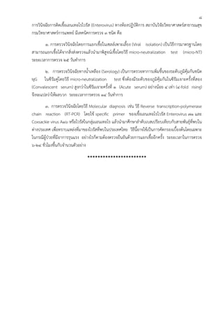 8
การวินิจฉัยการติดเชื้อเอนเทอโรไวรัส (Enterovirus) ทางห้องปฏิบัติการ สถาบันวิจัยวิทยาศาสตร์สาธารณสุข
กรมวิทยาศาสตร์การแพทย์ มีเทคนิคการตรวจ 3 ชนิด คือ
       1. การตรวจวินิจฉัยโดยการแยกเชื้อในเซลล์เพาะเลี้ยง (Viral isolation) เป็นวิธีการมาตรฐานโดย
สามารถแยกเชื้อได้จากสิ่งส่งตรวจแล้วนํามาพิสูจน์เชื้อโดยวิธี micro-neutralization test (micro-NT)
ระยะเวลาการตรวจ 25 วันทําการ
       2. การตรวจวินิจฉัยทางน้ําเหลือง (Serology) เป็นการตรวจหาการเพิ่มขึ้นของระดับภูมิคุ้มกันชนิด
IgG ในซีรัมคู่โดยวิธี micro-neutralization test ซึ่งต้องมีระดับของภูมิคุ้มกันในซีรัมเจาะครั้งที่สอง
(Convalescent serum) สูงกว่าในซีรัมเจาะครั้งที่ 1 (Acute serum) อย่างน้อย 4 เท่า (4-fold rising)
จึงจะแปลว่าให้ผลบวก ระยะเวลาการตรวจ 14 วันทําการ
        3. การตรวจวินิจฉัยโดยวิธี Molecular diagnosis เช่น วิธี Reverse transcription-polymerase
chain reaction (RT-PCR) โดยใช้ specific primer ของเชื้อเอนเทอโรไวรัส Enterovirus 71 และ
Coxsackie virus A16 หรือไวรัสในกลุ่มเอนเทอโร แล้วนํามาศึกษาลําดับเบสเปรียบเทียบกับสายพันธุ์ที่พบใน
ต่างประเทศ เพื่อทราบแหล่งที่มาของไวรัสที่พบในประเทศไทย วิธีนี้อาจใช้เป็นการคัดกรองเบื้องต้นโดยเฉพาะ
ในกรณีผู้ป่วยที่มีอาการรุนแรง อย่างไรก็ตามต้องตรวจยืนยันด้วยการแยกเชื้ออีกครั้ง ระยะเวลาในการตรวจ
6-24 ชั่วโมงขึ้นกับจํานวนตัวอย่าง

                                ***********************
 