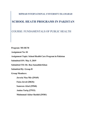 RIPHAH INTERNATIONAL UNIVERSITY ISLAMABAD
SCHOOL HEATH PROGRAMS IN PAKISTAN
COURSE: FUNDAMENTALS OF PUBLIC HEALTH
Program: MS HCM
Assignment No: 01
Assignment Topic: School Health Care Program in Pakistan
Submitted ON: May 5, 2019
Submitted TO: Dr. Rao Sanaullah Khan
Submitted By: Group B
Group Members:
Javeria Nisa Mir (29169)
Faiza Javed (28636)
Samreen Afzal (29560)
Amina Tariq (27933)
Muhmmad Akbar Rashid (29381)
 