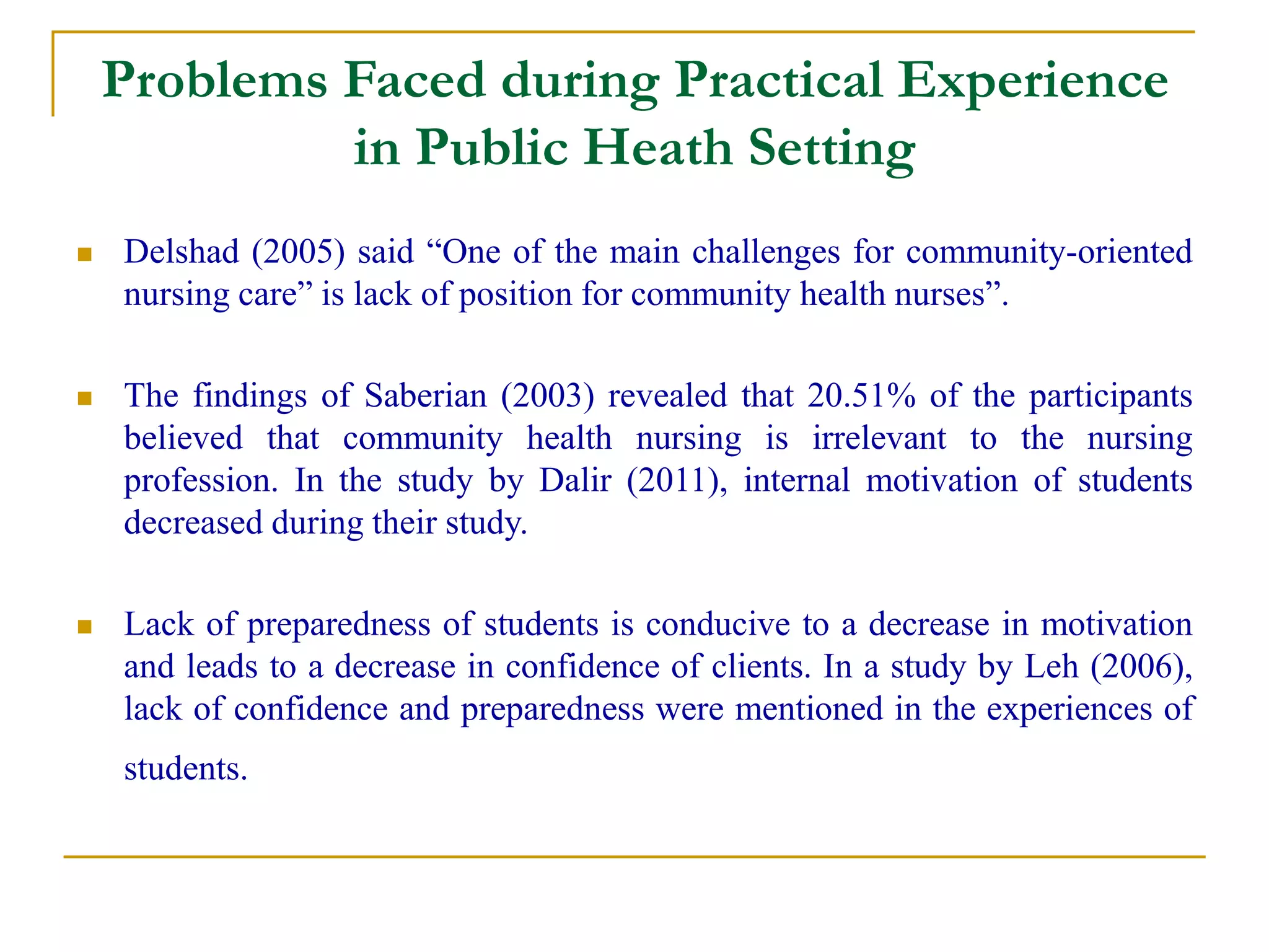 Problems Faced during Practical Experience
in Public Heath Setting
 Delshad (2005) said “One of the main challenges for community-oriented
nursing care” is lack of position for community health nurses”.
 The findings of Saberian (2003) revealed that 20.51% of the participants
believed that community health nursing is irrelevant to the nursing
profession. In the study by Dalir (2011), internal motivation of students
decreased during their study.
 Lack of preparedness of students is conducive to a decrease in motivation
and leads to a decrease in confidence of clients. In a study by Leh (2006),
lack of confidence and preparedness were mentioned in the experiences of
students.
 